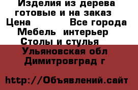 Изделия из дерева готовые и на заказ › Цена ­ 1 500 - Все города Мебель, интерьер » Столы и стулья   . Ульяновская обл.,Димитровград г.